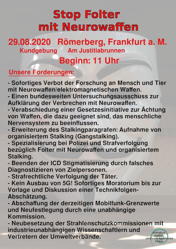 Stop Folter mit Neurowaffen Kundgebung am 29.08.2020:
Römerberg, Frankfurt a.M., Am Justitiabrunnen, Beginn 11  Uhr

Es gibt keine Freiheit mehr, wenn verdeckte Waffen benutzt werden können!
https://e-waffen.de/demo-frankfurt
https://www.stopptmindcontrol.lima-city.de/Artikel/Elektronische_Folter.pdf
https://e-waffen.de/gangstalking